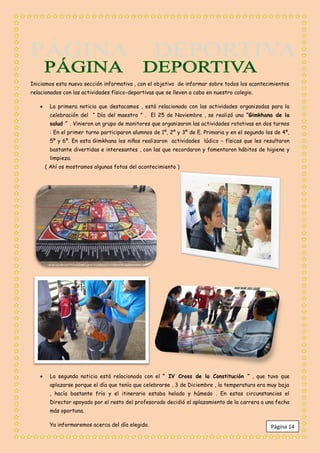 Iniciamos esta nueva sección informativa , con el objetivo de informar sobre todos los acontecimientos
relacionados con las actividades físico-deportivas que se lleven a cabo en nuestro colegio.

       La primera noticia que destacamos , está relacionada con las actividades organizadas para la
        celebración del “ Día del maestro ” . El 25 de Noviembre , se realizó una “Gimkhana de la
        salud ” . Vinieron un grupo de monitores que organizaron las actividades rotativas en dos turnos
        : En el primer turno participaron alumnos de 1º, 2º y 3º de E. Primaria y en el segundo los de 4º,
        5º y 6º. En esta Gimkhana los niños realizaron actividades lúdico – físicas que les resultaron
        bastante divertidas e interesantes , con las que recordaron y fomentaron hábitos de higiene y
        limpieza.
       ( Ahí os mostramos algunas fotos del acontecimiento )




       La segunda noticia está relacionada con el “ IV Cross de la Constitución ” , que tuvo que
        aplazarse porque el día que tenía que celebrarse , 3 de Diciembre , la temperatura era muy baja
        , hacía bastante frío y el itinerario estaba helado y húmedo . En estas circunstancias el
        Director apoyado por el resto del profesorado decidió el aplazamiento de la carrera a una fecha
        más oportuna.

        Ya informaremos acerca del día elegido.                                                   Página 14
 