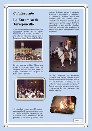 centenas de jinetes que en el momento
Colaboración                               de recibir el mayordomo el estandarte,
                                           lo vitorean y aclaman. Todos van
                                           cubiertos por una sábana blanca,
La Encamisá de                             adornada con finísimas puntillas y en
                                           algunos casos por la imagen de María
Torrejoncillo                              Inmaculada o por estrellas doradas.
                                           Entre una nube con olor a pólvora, la
A las diez en punto de la noche del 7 de   procesión recorrerá las empinadas calles
diciembrela puerta de su Iglesia           del pueblo.
Parroquial (San Andrés) se abre y de
ella sale un estandarte celeste con la
Imagen de María Inmaculada bordada..




En otro lugar de su Plaza Mayor, otro
grupo de personas hacen sonar sus
escopetas, lanzando salvas en honor a la
Virgen, cubriendo toda la plaza de
humo y olor a pólvora.
                                           En las plazuelas se encienden
                                           “joritañas” con las que combatir al frío
                                           o simplemente charlar alrededor de ella
                                           con los familiares y amigos, en las
                                           cuales los niños quemarán sus “jachas”
                                           (haz de gamonita) que con mucho amor
                                           y paciencias les han preparado sus
                                           abuelos o padres.




 El estandarte recorre unos 20 metros y
es entregado al mayordomo que monta
un caballo atalajado vistosamente para
la ocasión. Este va acompañado por dos
personas a sus lados y detrás varias
                                                                             Página 15
 