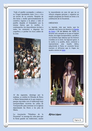 Todo el pueblo acompaña y aclama a          la mayordomía en caso de que no se
su Virgen lanzándole entre viva y viva       ofrezca ninguna persona y organiza un
un trocito de su corazón. Después de         amplio programa de fiestas en torno a la
dos horas y media aproximadamente la         celebración de la Encamisá.
comitiva regresa a la plaza y todo el
pueblo despide el Estandarte con la          ORÍGENES
misma fuerza que lo recibió. A
continuación, los mayordomos invitan a       La leyenda, más que teoría, que ha
todos los asistentes a degustar los          cobrado más fuerza nos llevaría a la Batalla
coquillos y a probar los ricos caldos de     de Pavía ( 24 de febrero de 1525). Es
la zona                                      durante esta campaña en la que el Capitán
                                             Avalos, de origen torrejoncillano, camufló a
                                             sus hombres bajo sábanas que les hicieron
                                             invisibles en la nieve. Así lograron ganar. A
                                             la vuelta a su pueblo, dicen, comenzó a
                                             representarse      esta     hazaña     bélica,
                                             adquiriendo la fiesta un creciente fervor
                                             mariano al afirmarse que la Virgen les
                                             ayudo a vencer en Italia.




Al día siguiente, domingo por la
mañana, se celebra la Ofrenda de flores
a María Inmaculada en la que mujeres y
parejas ataviadas con el tradicional traje
torrejoncillano recorren las calles de
Torrejoncillo para terminar en la Iglesia
depositando las flores a los pies de
María.

La Asociación "Paladines de la               África López
Encamisá" se encarga de velar para que
la fiesta guarde sus tradiciones, asume
                                                                                    Página 16
 