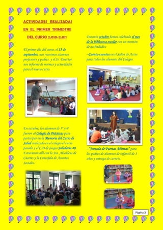 ACTIVIDADES REALIZADAS

EN EL PRIMER TRIMESTRE

  DEL CURSO 2.010-2.011                    Durante octubre hemos celebrado el mes
                                           de la biblioteca escolar con un montón
                                           de actividades:
El primer día del curso, el 13 de
septiembre, nos reunimos alumnos,          --Cuenta-cuentos en el Salón de Actos
profesores y padres y el Sr. Director      para todos los alumnos del Colegio.
nos informó de normas y actividades
para el nuevo curso.




En octubre, los alumnos de 5º y 6º
fueron al Colegio de Prácticas para
participar en la Memoria del Curso de
Salud realizado en el colegio el curso
pasado y el C.D de juegos Saludaria 40.    --“Jornada de Puertas Abiertas” para
Estuvieron allí con la Sra. Alcaldesa de   los padres de alumnos de infantil de 3
Cáceres y la Concejala de Asuntos          años y entrega de carnets.
Sociales.




                                                                               Página 3
 