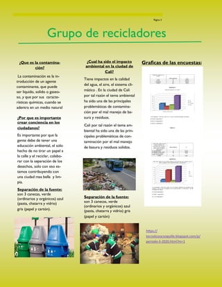 ¿Que es la contamina-
ción?
La contaminación es la in-
troducción de un agente
contaminante, que puede
ser liquido, solido o gaseo-
so, y que por sus caracte-
rísticas químicas, cuando se
adentra en un medio natural
Página 3
Grupo de recicladores
¿Por que es importante
crear conciencia en los
ciudadanos?
Es importante por que la
gente debe de tener una
educación ambiental, el solo
hecho de no tirar un papel a
la calle y el reciclar, colabo-
rar con la separación de los
desechos, solo con eso es-
tamos contribuyendo con
una ciudad mas bella y lim-
pia.
Separación de la fuente:
son 3 canecas, verde
(ordinarios y orgánicos) azul
(pasta, chatarra y vidrio)
gris (papel y cartón).
¿Cual ha sido el impacto
ambiental en la ciudad de
Cali?
Tiene impactos en la calidad
del agua, el aire, el sistema cli-
mático . En la ciudad de Cali
por tal razón el tema ambiental
ha sido una de las principales
problemáticas de contamina-
ción por el mal manejo de ba-
sura y residuos.
Cali por tal razón el tema am-
biental ha sido una de las prin-
cipales problemáticas de con-
taminación por el mal manejo
de basura y residuos solidos.
Separación de la fuente:
son 3 canecas, verde
(ordinarios y orgánicos) azul
(pasta, chatarra y vidrio) gris
(papel y cartón)
Graficas de las encuestas:
https://
tecnoliceoconguille.blogspot.com/p/
periodo-3-2020.html?m=1
 