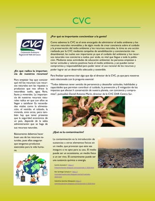 CVC
¿Por qué es importante concientizar a la gente?
Como sabemos la CVC es el ente encargado de administrar el tedio ambiente y los
recursos naturales renovables y de algún modo de crear conciencia sobre el cuidado
y la preservación del tedio ambiente y los recursos naturales, la itima es una acción
realizada por la CVC mediante campañas de sensibilización y concienciación me-
dioambiental, las cuales son importante ya que el cuidado del ambiente y los recur-
sos naturales nos concierne a todos, por ende, es vital que llegue a toda la pobla-
ción. Mediante estas actividades de educación ambiental, las personas empiezan a
tornar actitudes y valores positivos hacia el medio ambiente, y así pueden tomar
compromiso y responsabilidad para poder tener el uso racional de los recursos y
poder lograr así un desarrollo adecuado y sostenible.
Para finalizar queremos citar algo que djo el director de la CVC, ya que para nosotros
está relacionado con la pregunta esencial:
"Todos debemos tener sentido de pertenencia y desatollar actitudes, habilidades y
capacidades que permitan contribuir al cuidado, la prevención y E mitigación de los
impactos que afectan h conservación de nuestro planeta, con conciencia y compro-
miso", puntualizó Daniel Antonio Marín, director de la CVC DAR Centro Sur.
¿En que radica la importan-
cia de nuestros recursos?
Para empezar hay que conocer
qué mil los recursos: Los recur-
sos naturales son las riquezas o
productos que nos ofrece la
naturaleza: suelo, agua, flora,
fauna y minerales. La importan-
cia de nuestros recursos natu-
rales radica en que con ellos se
llegan a satisfacer Es necesida-
des vitales como la alimenta-
ción, el vestido, el calzado, la
vivienda, ente otras, pero tam-
bién hay que tener presente
que la seguridad económica de
un país, depende de la sabia
administración que se haga de
sus recursos naturales.
Básicamente debemos hacer
buen uso de los recursos na-
turales, pues ellos aseguran
que tengamos productos
esenciales para la vida huma-
na.
¿Qué es la contaminación?
La contaminación es la introducción de
sustancias u otros elementos fisicos en
un medio, que provocan que este sea
inseguro o no apto para su uso El medio
puede ser un ecosistema, un medio fisico
o un ser vivo. El contaminante puede ser
una sustancia química o energía.
Camila Acevedo V https://
linkparkcheester.blogspot.com/p/periodo-1-2020.html
Iker Santiago Campos A https://
rincondechupitecnolo.blogspot.com/p/3-periodo-
2020.html
Valentina Sanchez Mosquera https://
valendaysalvatore.blogspot.com/p/periodo-3-2020.html
 