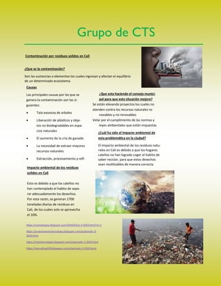 Contaminación por residuos solidos en Cali
¿Que es la contaminación?
Son las sustancias o elementos los cuales ingresan y afectan el equilibrio
de un determinado ecosistema.
Causas
Las principales causas por las que se
genera la contaminación son las si-
guientes:
 Tala excesiva de arboles
 Liberación de plásticos y obje-
tos no biodegradables en espa-
cios naturales
 El aumento de la cría de ganado
 La necesidad de extraer mayores
recursos naturales
 Extracción, procesamiento y refi-
Impacto ambiental de los residuos
solidos en Cali
Esto es debido a que los caleños no
han contemplado el habito de sepa-
rar adecuadamente los desechos.
Por esta razón, se generan 1700
toneladas diarias de residuos en
Cali, de los cuales solo se aprovecha
el 10%.
¿Que esta haciendo el consejo munici-
pal para que esta situación mejore?
Se están elevando proyectos los cuales no
atenden contra los recursos naturales re-
novables y no renovables
Velar por el cumplimiento de las normas y
leyes ambientales que están impuestas
¿Cuál ha sido el impacto ambiental de
esta problemática en la ciudad?
El impacto ambiental de los residuos natu-
rales en Cali es debido a que los hogares
caleños no han logrado coger el habito de
saber reciclar, para que estos desechos
sean reutilizables de manera correcta
Grupo de CTS
https://camstecgno.blogspot.com/2020/02/p-3-2020.html?m=1
https://progresoentutecnologia.blogspot.com/p/periodo-3-
2020.html
https://miketecnologia.blogspot.com/p/periodo-3-2020.html
https://tecnoblog228.blogspot.com/p/periodo-3-2020.html
 