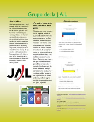 Grupo de: la J.A.L
¿Qué es la J.A.L?
Una junta administradora local
(JAL) es parte de la estructura
del estado colombiano, den-
tro de la rama ejecutiva (con
funciones normativas y de
control político ) en el orden
territorial, conocidas como
corporaciones administrativas
de carácter publico y elección
popular, tratan de mejorar la
prestación de los servicios y
asegurar la participación de la
ciudadanía en el manejo de los
asuntos públicos de carácter
local, participar en la elabora-
ción de los planes y progra-
mas municipales de desarrollo
económico o social como
obras publicas.
¿Por qué es importante
crear conciencia en la
gente?
Necesitamos crear concien-
cia en la gente, debido a
que, la educación ambiental
es un mecanismo profun-
damente importante que
relaciona a todos los seres
vivos existentes, busca un
cambio de actitud sobre la
importancia de conservar
nuestros recursos e intenta
mejorar tanto nuestra cali-
dad de vida actual como
futura. Tenemos que recor-
dar que todos somos res-
ponsables del bienestar y
cuidado del planeta, por lo
tanto, debemos manejar
correctamente las basuras y
residuos solidos para ayu-
dar a perseverar el medio
ambiente, reducir la pro-
ducción de sustancias noci-
vas para el planeta.
Algunas encuestas
Emmanuel Soto. (Observador). https://titanpeluche231.blogspot.com/p/p-3
-2020.html
Juan J. López. (Monitor). https://juanjo07naruto.blogspot.com/p/periodo-3-
2020.html
Juan S. Lozada C. (Vigía).
https://jlozadacutiva.blogspot.com/p/periodo-iii-2020.html
Santiago Moreno. (Relator). https://tecno-brown.blogspot.com/p/periodo-3-
2020.html
Santiago Ruiz (Material). https://tecnoguillenove.blogspot.com/p/3-periodo-
2020.html
 
