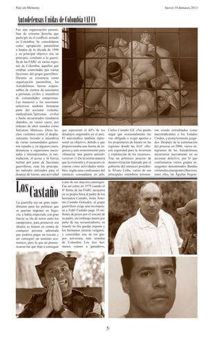 País sin Memoria                                                                                                    Jueves 14 demarzo 2013



 Autodefensas Unidas de Colombia (AUC)
Fue una organización parami-
litar de extrema derecha que
participó en el conflicto armado
en Colombia. Se consolidaron
como agrupación paramilitar
a finales de la década de 1990
y su principal objetivo era, en
principio, combatir a la guerri-
lla de las FARC en varias regio-
nes de Colombia, aquellas que
estaban controladas por varias
facciones del grupo guerrillero.
Durante su existencia como
organización paramilitar, las
Autodefensas fueron respon-
sables de cientos de asesinatos
a personas civiles y miembros
de comunidades campesinas.
Las masacres y los asesinatos
selectivos también formaron
parte del accionar violento;
sindicalistas,7personas civiles
y hasta secuestrados resultaron
abatidos, en varios casos, por
órdenes de altos mandos como
Salvatore Mancuso. Otros he-        que representó el 44% de los         Carlos Castaño Gil: «No puedo       ron siendo extraditados como
chos violentos como el despla-      desalojos originados en el país.     negar que ocasionalmente me         narcotraficantes a los Estados
zamiento forzado a miembros         El narcotráfico también repre-       veo obligado a exigir aportes a     Unidos, y posteriormente juzga-
de varias comunidades genera-       sentó un objetivo, debido a que      los propietarios de bienes en las   dos. Después de la culminación
ron repudio y, en algunos casos,    proporcionaba una fuente de in-      regiones donde las AUC ofre-        del proceso en 2006, varios in-
denuncias a organismos nacio-       gresos y auto sostenimiento para     cen seguridad para la inversión     tegrantes de las Autodefensas
nales e internacionales; la inti-   «financiar una guerra antisub-       y explotación de los recursos».     incurrieron nuevamente en su
midación, el acoso y la fuerza      versiva».11 De la misma manera       Tras un polémico proceso de         accionar delictivo, por lo que
militar por parte de facciones      que la extorsión y el secuestro se   desmovilización liderado por el     conformaron varios grupos in-
guerrilleras, eran los principa-    citaron como actividades renta-      gobierno del entonces presiden-     surgentes denominados Bandas
les métodos utilizados para el      bles, según unas confesiones del     te Álvaro Uribe, varios de sus      criminales emergentes (Bacrim),
despojo de tierras, una actividad   entonces comandante en jefe,         principales miembros termina-       entre ellas, las Águilas Negras.




Los Castaño
                                    a uno de sus mayores enemigos.
                                    Fue así como en 1979 cuando el
                                    4º frente de las FARC secuestra
                                    en su propia finca al padre de los
                                    hermanos Castaño, Jesús Anto-
La guerrilla era un gran impe-      nio Castaño Gonzales, el grupo
dimento para las políticas que      guerrillero exige una recompen-
se querían imponer en Sego-         sa y Fidel Castaño paga 10 mi-
via, y había empezado con gran      llones de pesos por el rescate de
fuerza su ola de terror entre los   su padre, sin embargo muere por
campesinos, para promover sus       parte de sus secuestradores; su
ideales se fueron en contra de      muerte no iba quedar impune y
cualquier persona adinerada         los hermanos juraron vengarse.
que pudiera pagar un rescate y      y consolidan uno de los gru-
así conseguir un sustento eco-      pos terroristas más temidos
nómico, pero lo que no pronos-      de Colombia Los tres her-
ticaron fue que iban a conseguir    manos reúnen a ganaderos,




                                                                         5
 