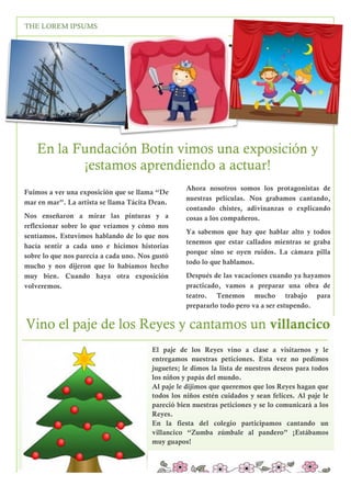 1
2

THE LOREM IPSUMS

PRIMAVERA 2016

En la Fundación Botín vimos una exposición y
¡estamos aprendiendo a actuar!
Ahora nosotros somos los protagonistas de
nuestras películas. Nos grabamos cantando,
contando chistes, adivinanzas o explicando
cosas a los compañeros.

Fuimos a ver una exposición que se llama “De
mar en mar”. La artista se llama Tácita Dean.
Nos enseñaron a mirar las pinturas y a
reflexionar sobre lo que veíamos y cómo nos
sentíamos. Estuvimos hablando de lo que nos
hacía sentir a cada uno e hicimos historias
sobre lo que nos parecía a cada uno. Nos gustó
mucho y nos dijeron que lo habíamos hecho
muy bien. Cuando haya otra exposición
volveremos.

Ya sabemos que hay que hablar alto y todos
tenemos que estar callados mientras se graba
porque sino se oyen ruidos. La cámara pilla
todo lo que hablamos.
Después de las vacaciones cuando ya hayamos
practicado, vamos a preparar una obra de
teatro. Tenemos mucho trabajo para
prepararlo todo pero va a ser estupendo.

Vino el paje de los Reyes y cantamos un villancico
El paje de los Reyes vino a clase a visitarnos y le
entregamos nuestras peticiones. Esta vez no pedimos
juguetes; le dimos la lista de nuestros deseos para todos
los niños y papás del mundo.
Al paje le dijimos que queremos que los Reyes hagan que
todos los niños estén cuidados y sean felices. Al paje le
pareció bien nuestras peticiones y se lo comunicará a los
Reyes.
En la fiesta del colegio participamos cantando un
villancico “Zumba zúmbale al pandero” ¡Estábamos
muy guapos!
Etiam tempor nibh quis tellus tempus placerat.Praesent
vehicula nunc ullamcorper pe.
3

 