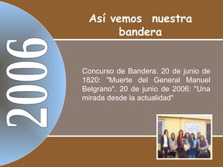 2006 Concurso de Bandera. 20 de junio de 1820: "Muerte del General Manuel Belgrano". 20 de junio de 2006: "Una mirada desde la actualidad" Así vemos  nuestra bandera 