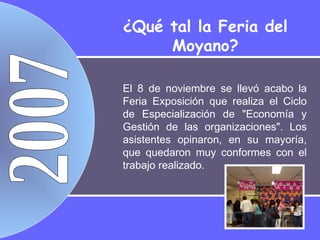 2007 El 8 de noviembre se llevó acabo la Feria Exposición que realiza el Ciclo de Especialización de "Economía y Gestión de las organizaciones". Los asistentes opinaron, en su mayoría, que quedaron muy conformes con el trabajo realizado.  ¿Qué tal la Feria del Moyano? 