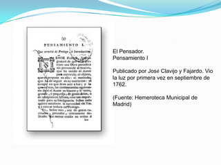 El Pensador.
Pensamiento I

Publicado por José Clavijo y Fajardo. Vio
la luz por primera vez en septiembre de
1762.

(Fuente: Hemeroteca Municipal de
Madrid)
 