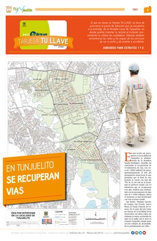 3
Periódico de la Alcaldía de Tunjuelito - Publicación Mensual / Edición No. 01 - Marzo de 2014 / Síganos: @ALCtunjuelito
TU
Temas en este
boletín:
 Agentes Territoriales
 Reconocimiento vende-
dores informales
 Novenas de aguinaldos
en la localidad.
 Localidad de Tunjuelito
se destaca en informe de
“Bogotá Cómo Vamos”.
Salida pedagógica Jardín Botánico - Comunidad en condición de discapacidad.
Boletín Virtual No. 3 Diciembre de 2013
juelito
En Tunjuelito realizamos acciones humanas que
transforman el territorio
En este 2013 la Alcaldía Local de Tunjuelito logró fortalecer los procesos sociales con
niños, niñas, adolescentes, jóvenes y adultos mayores, pues desde esta administración
entendemos que el valor de una sociedad, comienza por reconocer a cada individuo
desde su propia condición y necesidad; seguimos apoyando a las madres cabeza de
hogar, a las personas en condición de discapacidad con ayudas técnicas y ejecutando
acciones que permitan mejorar la calidad de vida de los habitantes de esta localidad.
En definitiva, labores continuas y planificadas que hoy nos permitieron consolidar los
 Se dio inicio a las obras de mantenimiento y rehabilitación de la malla vial local y
tenemos 7.800 millones de pesos destinados para dar continuidad a las obras en
el 2014. Al finalizar este periodo de gobierno, se tiene prevista la recuperación
del 90% de las vías que recibimos en deterioro.
 Creamos el primer CENTRO DE PENSAMIENTO DEL AGUA, un espacio para
desarrollar prácticas creativas de apropiación social de la ciencia, la tecnología y
la innovación, asesorados y avalados por Maloka.
VIAS
E
n una acción sin prece-
dentes en la localidad de
Tunjuelito la adminis-
tración de la alcaldesa
Sandra Rodríguez Amarillo, ha
contratado la recuperación de
10 kilómetros de vías, con cer-
ca de 7.8000 millones de pesos,
aproximadamente el 40% del
presupuesto anual local, lo que
permitirá que al final de este
periodo se cuente con más del
70% de la red vial de la locali-
dad en perfecto estado. Los 10
kilómetros que se recuperaran
este año, tendrán una continui-
dad con un presupuesto de algo
más de $ 9.800 millones. Hasta
el momento se han beneficiado
con vías en buen estado:
San Benito, Abrahán Lincoln,
El Carmen, San Vicente, Nuevo
Muzu, El Tunal y Rincón de Ve-
necia. En el curso del año todos
los barrios de la localidad serán
favorecidos con obras viales, sin
embargo la mayor acometida de
obra en la malla vial se dará en
el barrio Tunjuelito, donde junto
con las trabajos de alcantarilla-
do se pavimentaran sus calles.
EN TUNJUELITO
SE RECUPERAN
VIAS
Si aún no tienes la Tarjeta TU LLAVE, es hora de
acercarse al punto de atención que se encuentra
a la entrada, de la Alcaldía Local de Tunjuelito, en
donde podrás tramitar tu tarjeta al instante, pre-
sentando tu cédula de ciudadanía. Además también
encontraras las rutas y los mapas de los servicios
de sur a norte y de oriente a occidente.
SUBSIDIOS PARA ESTRATOS 1 Y 2.
 