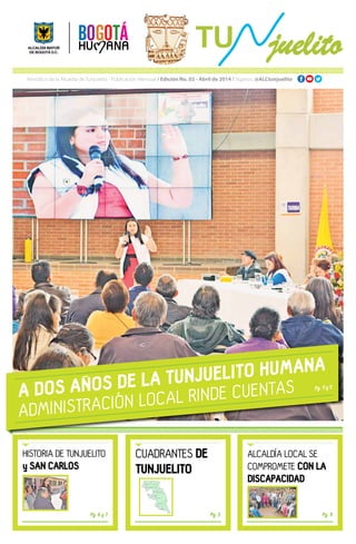 Periódico de la Alcaldía de Tunjuelito - Publicación Mensual / Edición No. 02 - Abril de 2014 / Síganos: @ALCtunjuelito
A DOS ANOS DE LA TUNJUELITO HUMANA
ADMINISTRACIÓN LOCAL RINDE CUENTAS
HISTORIA DE TUNJUELITO
y SAN CARLOS
ALCALDÍA LOCAL SE
COMPROMETE CON LA
DISCAPACIDAD
CUADRANTES DE
TUNJUELITO
Pg. 6 y 7 Pg. 9Pg. 3
Pg. 4 y 5
8
0
51
91
40
72
88 83
18
39
80
PARQUE EL TUNAL
ISLA DEL SOL
FATIMA
SAN BENITO
VENECIA - LAGUNETA
EL CARMEN SAMORE
SAN CARLOS - SANTA LUCIA
SAN VICENTE FERRER
ONTARIO - VILLA XIMENA
TUNJUELITO Y ABRAHAM LINCOLN
RINCON DE VENECIA - NUEVO MUZU
Numero de adultos
mayores con subsidio C
REV: LEONARDO
HERNÁNDEZ
ELABORÓ: GEÓGRAFO
JOSÉ GARZÓN
ORIGEN:
GCS MAGNA
ARC: San_Carlos_
Tunjuelito.mxd
FECHA:
24 de Feb. 2014
Leyenda
subsidio_c
Microterritorios Tunjuelito
0 8.0004.000
Mts
Ü 1:200.000
 
