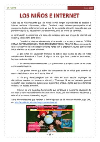LA FUENTE

Enero 2014

Cada vez es más frecuente que los niños y niñas tengan la posibilidad de acceder a
Internet mediante ordenadores, tablets... Desde el colegio estamos preocupados por el
uso que se le da a esta herramienta ya que de su correcta utilización depende que sea
provechosa para su educación o, por el contrario, sirva de fuente de conflictos.
A continuación le ofrecemos una serie de consejos para que el uso de Internet sea
seguro y satisfactorio para todos.
1. Cuando los niños se sienten ante el ordenador con acceso a Internet, DEBEN
ESTAR SUPERVIDADOS EN TODO MOMENTO POR UN ADULTO. No es conveniente
que se encierren en su habitación durante horas con el ordenador. Nunca deben estar
solos a la hora de acceder a Internet.
2. Los niños de Educación Primaria no deben estar dados de alta en redes
sociales como Facebook o Tuenti. Si alguno de sus hijos tiene cuenta en estas redes,
hay que darles de baja.
3. En todo momento deben saber con quién hablan sus hijos a través de los chats
o correos electrónicos.
4. Los padres tienen que saber las contraseñas de los niños para acceder al
correo electrónico u otros servicios de Internet.
5. Es muy desaconsejable que los niños en edad escolar dispongan de
dispositivos móviles con acceso a Internet y Whatsapp. Si en un momento puntual
necesitan estar localizados, pueden usar algún móvil antiguo, de los que todos tenemos
en casa, sin acceso a Internet.
Internet es una fantástica herramienta que contribuirá a mejorar la educación de
sus hijos y que inevitablemente utilizarán en el futuro, por eso debemos educarnos y
educarlos en su uso adecuado y seguro.
Sería muy interesante que visitaran la web Seguridad de los niños en Internet, cuya URL
es: http://abuelorafa.wix.com/seguridad-en-internet .

~ 18 ~

 