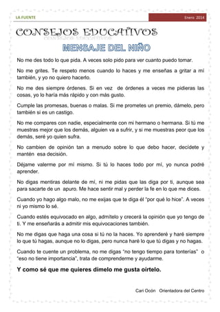 LA FUENTE

Enero 2014

No me des todo lo que pida. A veces solo pido para ver cuanto puedo tomar.
No me grites. Te respeto menos cuando lo haces y me enseñas a gritar a mí
también, y yo no quiero hacerlo.
No me des siempre órdenes. Si en vez de órdenes a veces me pidieras las
cosas, yo lo haría más rápido y con más gusto.
Cumple las promesas, buenas o malas. Si me prometes un premio, dámelo, pero
también si es un castigo.
No me compares con nadie, especialmente con mi hermano o hermana. Si tú me
muestras mejor que los demás, alguien va a sufrir, y si me muestras peor que los
demás, seré yo quien sufra.
No cambien de opinión tan a menudo sobre lo que debo hacer, decídete y
mantén esa decisión.
Déjame valerme por mí mismo. Si tú lo haces todo por mí, yo nunca podré
aprender.
No digas mentiras delante de mí, ni me pidas que las diga por ti, aunque sea
para sacarte de un apuro. Me hace sentir mal y perder la fe en lo que me dices.
Cuando yo hago algo malo, no me exijas que te diga él “por qué lo hice”. A veces
ni yo mismo lo sé.
Cuando estés equivocado en algo, admítelo y crecerá la opinión que yo tengo de
ti. Y me enseñarás a admitir mis equivocaciones también.
No me digas que haga una cosa si tú no la haces. Yo aprenderé y haré siempre
lo que tú hagas, aunque no lo digas, pero nunca haré lo que tú digas y no hagas.
Cuando te cuente un problema, no me digas “no tengo tiempo para tonterías” o
“eso no tiene importancia”, trata de comprenderme y ayudarme.

Y como sé que me quieres dímelo me gusta oírtelo.

~ 20 ~

Cari Ocón Orientadora del Centro

 