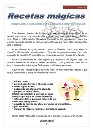 LA FUENTE

Enero 2014

Tus abuelos disfrutan de lo lindo sólo con estar a tu lado. Unas veces
piensan que creces muy, muy deprisa, y otras creen que sigues siendo diminuto
como Alicia en el País de las Maravillas. Para que se den cuenta de lo mayor que
te estás haciendo, pídeles su opinión cuando tengas que hacer algún trabajo difícil
para el colegio.
A los abuelos les gusta contar cuentos e historias: cómo eran ellos de
pequeños, dónde vivían, a qué jugaban…También les gustará recordar cómo eran
tus papás de diablillos. Pregúntales, así conocerás mejor la historia de tu familia.
Entre sus recuerdos es casi seguro que aparezca, en alguna caja, una
pequeña colección de cromos, sellos, minerales,…que guardaron hace mucho
tiempo. Muéstrales tú los tuyos. Disfrutaréis poniéndolos en orden.
Aquí va una receta mágica, que a lo mejor no has empleado todavía y que
sé que hace felices a todos los abuelos del mundo:

- 1 mirada dulce,
- 1 par de besos tiernos y abrazos largos
cuando llegan a casa,
- 1 docena de cariñitos por la espalda,
- 1 piropo con la boca llena,
- tráeles las zapatillas o un vaso de agua
fresquita para que se tomen la pastilla,
- 1 ratito de silencio para que hablen de sus
cosas con papá y mamá,
- 1 poquito de interés por ellos, por cómo se encuentran,…
- algún secretillo,
- 1 montón de respeto y siempre, siempre, la verdad.
Utiliza estas y todas las recetas que se te ocurran, les parecerán únicas.

¡Acertarás!
~4~

 