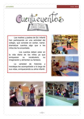 LA FUENTE

Enero 2014

Las madres y padres de Ed. Infantil
han participando en una actividad del
colegio, que consiste en contar, narrar,
dramatizar cuentos…algo que a los
niños les ha encantado.
Los cuentos deben estar en
la vida diaria de los niños ya que
enriquecen
su
vocabulario,
su
imaginación y alimentan su fantasía.
La variedad de historias y
moralejas les acompañarán a lo largo de
sus vidas, enriqueciendo su alma infantil.

~5~

 
