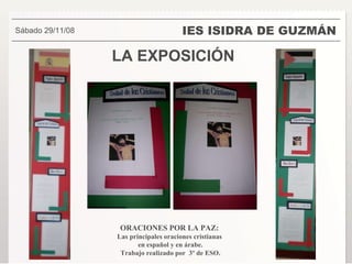 LA EXPOSICIÓN IES ISIDRA DE GUZMÁN . Sábado 29/11/08 ORACIONES POR LA PAZ:  Las principales oraciones cristianas  en español y en árabe. Trabajo realizado por  3º de ESO. 