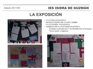 LA EXPOSICIÓN IES ISIDRA DE GUZMÁN . Sábado 29/11/08 CULTURA PALESTINA. RESOLUCIONES DE LA ONU SOBRE  LA CUESTIÓN  PALESTINA. NOBELES DE LA PAZ POR PALESTINA. Trabajos realizados por 1º de Bachillerato en formatos  Power-point  e impresos . 
