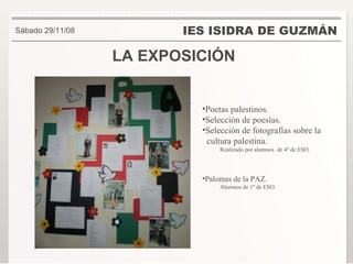 LA EXPOSICIÓN IES ISIDRA DE GUZMÁN . Sábado 29/11/08 Poetas palestinos. Selección de poesías. Selección de fotografías sobre la  cultura palestina. Realizado por alumnos  de 4º de ESO. Palomas de la PAZ. Alumnos de 1º de ESO. 