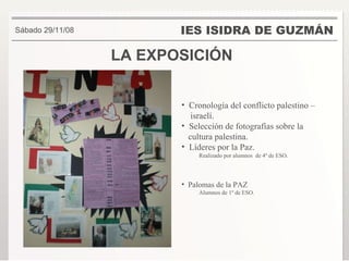 LA EXPOSICIÓN IES ISIDRA DE GUZMÁN . Sábado 29/11/08 Cronología del conflicto palestino – israelí. Selección de fotografías sobre la cultura palestina. Líderes por la Paz. Realizado por alumnos  de 4º de ESO. Palomas de la PAZ Alumnos de 1º de ESO. 