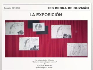 LA EXPOSICIÓN IES ISIDRA DE GUZMÁN . Sábado 29/11/08 Una interpretación del poema  “ La tierra se estrecha para nosotros” de  MAHMUD DARWISH. Realizado por 2º  de ESO 