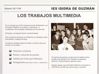 LOS TRABAJOS MULTIMEDIA IES ISIDRA DE GUZMÁN Sábado 29/11/08 Os damos las gracias a todos los que hábéis hecho posible esta  Semana Por Palestina : profesores, alumnos, Caritas España (gracias Juan)… Nuestro deseo: que el Pueblo Palestino encuentre la JUSTICIA y la PAZ que tanto busca y necesita. En la Jornada por el Día Internacional de Solidaridad  con el Pueblo Palestino no pudieron  exponerse  ni visualizarse otros trabajos realizados por los alumnos. El tiempo y el espacio fueron condicionantes. Pero durante la Semana por Palestina se realizaron otras actividades y trabajos de aula. Si quieres visualizar alguno de ellos no tienes más que pinchar en el enlace. ´ . Oraciones cristianas Poetas y selección de poesías. Nóbeles de la Paz (por Palestina) Protagonistas  (personajes, países y organismos). 