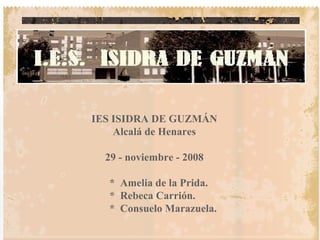 IES ISIDRA DE GUZMÁN Alcalá de Henares 29 - noviembre - 2008 *  Amelia de la Prida. *  Rebeca Carrión. *  Consuelo Marazuela. 