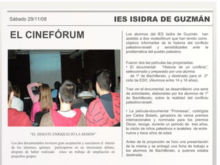 EL CINEFÓRUM IES ISIDRA DE GUZMÁN Los alumnos del IES Isidra de Guzmán  han asistido a dos viodeofórum que han tenido como  objetivo informarles de la historia del conflicto palestino-israelí y sensibilizarles ante la problemática del pueblo palestino. Fueron dos las películas las proyectadas: El documental:  “Historia de un conflicto”, seleccionado y preparado por una alumna  de 1º de Bachillerato, y destinado para el  2º ciclo de ESO. (Alumnos entre 14 y 16 años).  Tras ver el documental, se desarrollaron una serie de actividades, elaboradas por los alumnos de 1º de Bachillerato, sobre la realidad del conflicto palestino-israelí. La película-documental “Promesas”, codirigida por Carlos Bolado, ganadora de varios premios internacionales y nominada para los premios Óscar, recoge, durante un periodo de  tres años, la visíón de niños palestinos e isralelíes  de entre  nueve y trece años de edad.  Antes de la proyección se hizo una presentación de la misma y se entregó una ficha de trabajo a los alumnos de Bachillerato, a quienes estaba destinada. Sábado 29/11/08 “ EL DEBATE ENRIQUECIÓ LA SESIÓN” Los dos documentales tuvieron gran aceptación y suscitaron el  interés de los alumnos, quienes  participaron en un interesante debate, después de haber realizado  éstos un trabajo de ampliación en pequeños grupos. 