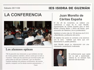 LA CONFERENCIA IES ISIDRA DE GUZMÁN Juan Morello de Cáritas España  El día 26 de noviembre, se celebró una conferencia a cargo de D. Juan Morello, representante de Cáritas España para el área MONA (Oriente Medio y Africa del Norte), gran conocedor de Palestina y de su problemática. Asistieron al acto más de 100 alumnos de E.S.O. y Bachillerato y profesores del centro.  El objetivo fue poner en contacto a los alumnos con la dura  realidad que tiene que vivir diariamente el  pueblo palestino. Juan Morello apoyó su intervención con una interesante  presentación multimedia.  Sábado 29/11/08 Los alumnos opinan   “ Me ha parecido muy interesante ya que mediante este tipo de eventos podemos entender y darnos cuenta que no todo es “nosotros”. Saber que hay personas que necesitan ayuda, que sufren todos los días por su libertad  y por sus derechos. También mediante esto podemos socializarnos, dar nuestra opinión, compartir con los demás nuestros pensamientos….” Fanni El conferenciante supo captar con su ágil y apasionada  oratoria la, no siempre fácil, atención del alumnado . 
