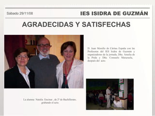 AGRADECIDAS Y SATISFECHAS IES ISIDRA DE GUZMÁN . Sábado 29/11/08 La alumna  Natalia  Encinar , de 2º de Bachillerato,  grabando el acto. D. Juan Morello de Cáritas España con las Profesoras del IES Isidra de Guzmán y organizadoras de la jornada, Dña. Amelia de la Prida y Dña. Consuelo Marazuela,  después del  acto. 