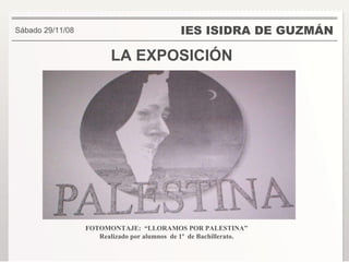 LA EXPOSICIÓN IES ISIDRA DE GUZMÁN . Sábado 29/11/08 FOTOMONTAJE:  “LLORAMOS POR PALESTINA” Realizado por alumnos  de 1º  de Bachillerato. 