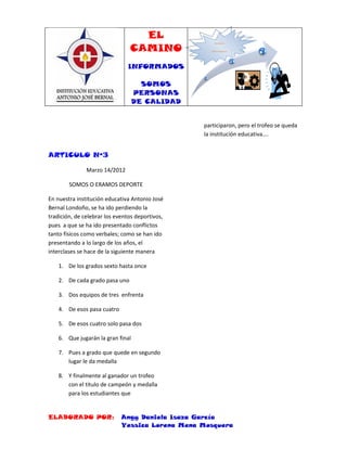 EL
                                CAMINO
                                                      INFORMADOS,



                                                    SOMOS PERSONAS DE
                                                        CALIDAD




                               INFORMADOS

                                     SOMOS
                                   PERSONAS
                                   DE CALIDAD


                                                 participaron, pero el trofeo se queda
                                                 la institución educativa….


ARTICULO Nº3

               Marzo 14/2012

        SOMOS O ERAMOS DEPORTE

En nuestra institución educativa Antonio José
Bernal Londoño, se ha ido perdiendo la
tradición, de celebrar los eventos deportivos,
pues a que se ha ido presentado conflictos
tanto físicos como verbales; como se han ido
presentando a lo largo de los años, el
interclases se hace de la siguiente manera

    1. De los grados sexto hasta once

    2. De cada grado pasa uno

    3. Dos equipos de tres enfrenta

    4. De esos pasa cuatro

    5. De esos cuatro solo pasa dos

    6. Que jugarán la gran final

    7. Pues a grado que quede en segundo
       lugar le da medalla

    8. Y finalmente al ganador un trofeo
       con el titulo de campeón y medalla
       para los estudiantes que


ELABORADO POR:               Angy Daniela Isaza García
                             Yessica Lorena Mena Mosquera
 