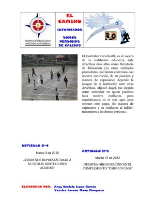 EL
                    CAMINO
                                            INFORMADOS,



                                          SOMOS PERSONAS DE
                                              CALIDAD




                   INFORMADOS

                      SOMOS
                    PERSONAS
                    DE CALIDAD


                                 El Contralor Estudiantil, es el vocero
                                 de la institución educativa ante
                                 directivas más altas como Secretaria
                                 de Educación y/o otras entidades
                                 promotoras que tienen convenios con
                                 nuestra institución, de su posición y
                                 manera de expresarse; depende la
                                 imagen de la institución ante estas
                                 directivas, Miguel Ángel, fue elegido
                                 como contralor en quien pusimos
                                 toda     nuestra   confianza,     pues
                                 consideramos es el más apto para
                                 obtener este cargo. Su manera de
                                 expresarse y su confianza al hablar,
                                 transmiten a las demás personas.




ARTICULO Nº4
                                 ARTICULO Nº5
      Marzo 3 de 2012
                                            Marzo 15 de 2012
¿COMO NOS REPRESENTARAN A
  NUESTRAS INSITUCIONES          NUESTRA ORGANIZACIÓN EN EL
        ALIADAS?                 COMPLEMENTO “TODO UN CAOS”




ELABORADO POR:   Angy Daniela Isaza García
                 Yessica Lorena Mena Mosquera
 