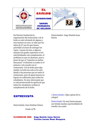 EL
                           CAMINO
                                                    INFORMADOS,



                                                  SOMOS PERSONAS DE
                                                      CALIDAD




                           INFORMADOS

                              SOMOS
                            PERSONAS
                            DE CALIDAD


En Nuestra Institución la                Entrevistador: Angy Daniela Isaza
organización del restaurante y de la     García
leche se está volviendo de alguna u
otra manera un caos, se sabe que los
niños de 6º son los que tienen
prioridad a la hora de entregar los
cupos. A pesar de esto, a algunos
alumnos de grados superiores se les
está brindando este complemento, el
problema es que no alcanzan, pues a
pesar de que se “reparten en ambos
descansos” el alimento se acaba en el
primero; esto sucede con el
restaurante. Con la leche pasa algo
similar, la leche tan solo se les está
dando a las personas que no estén el
restaurante, pero de igual manera no
logran ser suficientes para todos los
estudiantes. Es muy interesante que
se esté promoviendo la opción de que
todos los estudiantes reciban el
complemento de la leche.


                                         1 Entrevistador: ¿Que opinas de tu
ENTREVISTA                               colegio?

                                         Entrevistado: Es muy bueno porque
                                         nos brinda muchas oportunidades de
Entrevistado: Juan Esteban Gómez
                                         estudio, las cuales
              Grado 10ºB



ELABORADO POR:          Angy Daniela Isaza García
                        Yessica Lorena Mena Mosquera
 