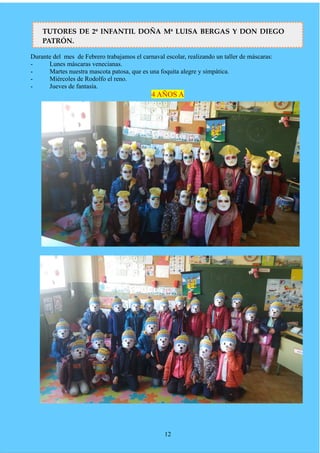 Durante del mes de Febrero trabajamos el carnaval escolar, realizando un taller de máscaras:
- Lunes máscaras venecianas.
- Martes nuestra mascota patosa, que es una foquita alegre y simpática.
- Miércoles de Rodolfo el reno.
- Jueves de fantasía.
4 AÑOS A
12
TUTORES DE 2º INFANTIL DOÑA Mª LUISA BERGAS Y DON DIEGO
PATRÓN.
 