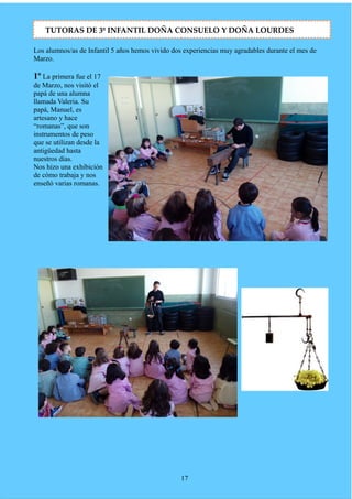 Los alumnos/as de Infantil 5 años hemos vivido dos experiencias muy agradables durante el mes de
Marzo.
1º La primera fue el 17
de Marzo, nos visitó el
papá de una alumna
llamada Valeria. Su
papá, Manuel, es
artesano y hace
“romanas”, que son
instrumentos de peso
que se utilizan desde la
antigüedad hasta
nuestros días.
Nos hizo una exhibición
de cómo trabaja y nos
enseñó varias romanas.
17
TUTORAS DE 3º INFANTIL DOÑA CONSUELO Y DOÑA LOURDES
 