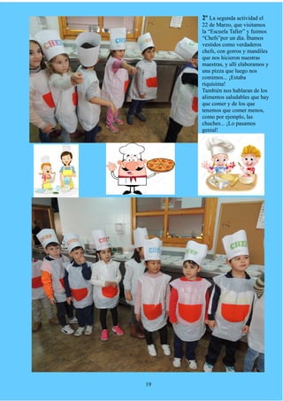 2º La segunda actividad el
22 de Marzo, que visitamos
la “Escuela Taller” y fuimos
“Chefs”por un día. Íbamos
vestidos como verdaderos
chefs, con gorros y mandiles
que nos hicieron nuestras
maestras, y allí elaboramos y
una pizza que luego nos
comimos... ¡Estaba
riquísima!
También nos hablaran de los
alimentos saludables que hay
que comer y de los que
tenemos que comer menos,
como por ejemplo, las
chuches... ¡Lo pasamos
genial!
19
 