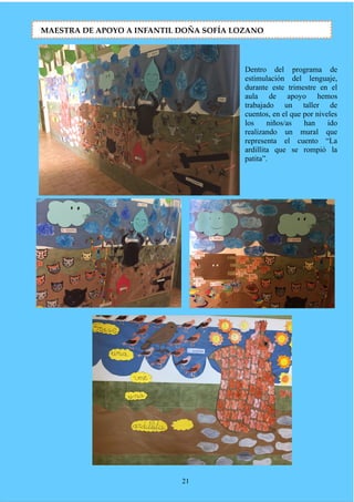 Dentro del programa de
estimulación del lenguaje,
durante este trimestre en el
aula de apoyo hemos
trabajado un taller de
cuentos, en el que por niveles
los niños/as han ido
realizando un mural que
representa el cuento “La
ardillita que se rompió la
patita”.
21
MAESTRA DE APOYO A INFANTIL DOÑA SOFÍA LOZANO
 