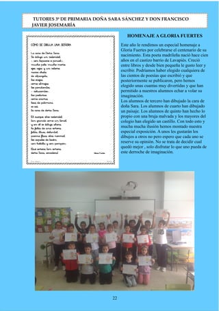 HOMENAJE A GLORIA FUERTES
Este año le rendimos un especial homenaje a
Gloria Fuertes por celebrarse el centenario de su
nacimiento. Esta poeta madrileña nació hace cien
años en el castizo barrio de Lavapiés. Creció
entre libros y desde bien pequeña le gusto leer y
escribir. Podríamos haber elegido cualquiera de
las cientos de poesías que escribió y que
posteriormente se publicaron, pero hemos
elegido unas cuantas muy divertidas y que han
permitido a nuestros alumnos echar a volar su
imaginación.
Los alumnos de tercero han dibujado la cara de
doña Sara. Los alumnos de cuarto han dibujado
un paisaje. Los alumnos de quinto han hecho lo
propio con una bruja malvada y los mayores del
colegio han elegido un castillo. Con todo esto y
mucha mucha ilusión hemos montado nuestra
especial exposición. A unos les gustarán los
dibujos a otros no pero espero que cada uno se
reserve su opinión. No se trata de decidir cual
quedó mejor , solo disfrutar lo que uno pueda de
este derroche de imaginación.
22
TUTORES 3º DE PRIMARIA DOÑA SARA SÁNCHEZ Y DON FRANCISCO
JAVIER JOSEMARÍA
 