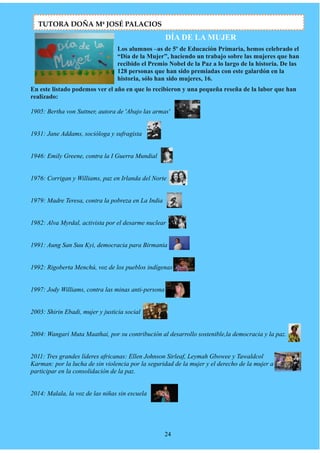 DÍA DE LA MUJER
Los alumnos –as de 5º de Educación Primaria, hemos celebrado el
“Día de la Mujer”, haciendo un trabajo sobre las mujeres que han
recibido el Premio Nobel de la Paz a lo largo de la historia. De las
128 personas que han sido premiadas con este galardón en la
historia, sólo han sido mujeres, 16.
En este listado podemos ver el año en que lo recibieron y una pequeña reseña de la labor que han
realizado:
1905: Bertha von Suttner, autora de 'Abajo las armas'
1931: Jane Addams, socióloga y sufragista
1946: Emily Greene, contra la I Guerra Mundial
1976: Corrigan y Williams, paz en Irlanda del Norte
1979: Madre Teresa, contra la pobreza en La India
1982: Alva Myrdal, activista por el desarme nuclear
1991: Aung San Suu Kyi, democracia para Birmania
1992: Rigoberta Menchú, voz de los pueblos indígenas
1997: Jody Williams, contra las minas anti-persona
2003: Shirin Ebadi, mujer y justicia social
2004: Wangari Muta Maathai, por su contribución al desarrollo sostenible,la democracia y la paz.
2011: Tres grandes líderes africanas: Ellen Johnson Sirleaf, Leymah Gbowee y Tawaldcol
Karman: por la lucha de sin violencia por la seguridad de la mujer y el derecho de la mujer a
participar en la consolidación de la paz.
2014: Malala, la voz de las niñas sin escuela
24
TUTORA DOÑA Mª JOSÉ PALACIOS
 