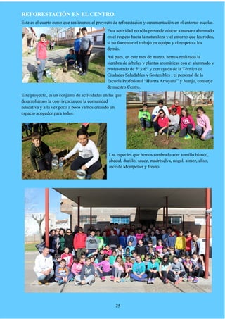 REFORESTACIÓN EN EL CENTRO.
Este es el cuarto curso que realizamos el proyecto de reforestación y ornamentación en el entorno escolar.
Esta actividad no sólo pretende educar a nuestro alumnado
en el respeto hacia la naturaleza y el entorno que les rodea,
si no fomentar el trabajo en equipo y el respeto a los
demás.
Así pues, en este mes de marzo, hemos realizado la
siembra de árboles y plantas aromáticas con el alumnado y
profesorado de 5º y 6º, y con ayuda de la Técnico de
Ciudades Saludables y Sostenibles , el personal de la
Escuela Profesional “Huerta Arroyana” y Juanjo, conserje
de nuestro Centro.
Este proyecto, es un conjunto de actividades en las que
desarrollamos la convivencia con la comunidad
educativa y a la vez poco a poco vamos creando un
espacio acogedor para todos.
Las especies que hemos sembrado son: tomillo blanco,
abedul, durillo, sauce, madreselva, nogal, almez, aliso,
arce de Montpelier y fresno.
25
 