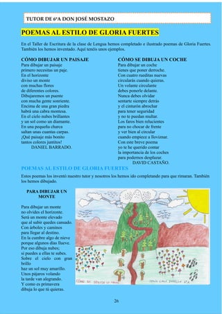POEMAS AL ESTILO DE GLORIA FUERTES
En el Taller de Escritura de la clase de Lengua hemos completado e ilustrado poemas de Gloria Fuertes.
También los hemos inventado. Aquí tenéis unos ejemplos.
CÓMO DIBUJAR UN PAISAJE
Para dibujar un paisaje
primero necesitas un paje.
En el horizonte
diviso un monte
con muchas flores
de diferentes colores.
Dibujaremos un puente
con mucha gente sonriente.
Encima de una gran piedra
habrá una cabra montesa.
En el cielo nubes brillantes
y un sol como un diamante.
En una pequeña charca
saltan unas cuantas carpas.
¡Qué paisaje más bonito
tantos colores juntitos!
DANIEL BARRADO.
CÓMO SE DIBUJA UN COCHE
Para dibujar un coche
tienes que poner derroche.
Con cuatro rueditas nuevas
circularás cuando quieras.
Un volante circulante
debes ponerle delante.
Nunca debes olvidar
sentarte siempre detrás
y el cinturón abrochar
para tener seguridad
y no te puedan multar.
Los faros bien relucientes
para no chocar de frente
y ver bien al circular
cuando empiece a lloviznar.
Con este breve poema
yo te he querido contar
la importancia de los coches
para podernos desplazar.
DAVID CASTAÑO.
POEMAS AL ESTILO DE GLORIA FUERTES
Estos poemas los inventó nuestro tutor y nosotros los hemos ido completando para que rimaran. También
los hemos dibujado.
PARA DIBUJAR UN
MONTE
Para dibujar un monte
no olvides el horizonte.
Será un monte elevado
que al subir quedes cansado.
Con árboles y caminos
para llegar al destino.
En la cumbre algo de nieve
porque algunos días llueve.
Por eso dibuja nubes;
si puedes a ellas te subes.
Sobre el cielo con gran
brillo
haz un sol muy amarillo.
Unos pájaros volando
la tarde van alegrando.
Y como es primavera
dibuja lo que tú quieras.
26
TUTOR DE 6ºA DON JOSÉ MOSTAZO
 