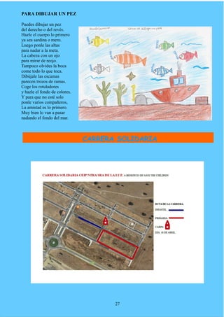 PARA DIBUJAR UN PEZ
Puedes dibujar un pez
del derecho o del revés.
Hazle el cuerpo lo primero
ya sea sardina o mero.
Luego ponle las altas
para nadar a la meta.
La cabeza con un ojo
para mirar de reojo.
Tampoco olvides la boca
come todo lo que toca.
Dibújale las escamas
parecen trozos de ramas.
Coge los rotuladores
y hazle el fondo de colores.
Y para que no esté solo
ponle varios compañeros,
La amistad es lo primero.
Muy bien lo van a pasar
nadando el fondo del mar.
27
CARRERA SOLIDARIA
 