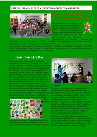 Visita de miembros del
CEFOT a nuestro Colegio
Con motivo de la participación de
nuestros alumnos en el concurso de
dibujo y escritura, convocado por el
CEFOT (Centro de Formación de
Tropa), esta mañana nos han visitado
miembros del Ejército de Tierra para
dar a conocer a los niños, más
detalladamente. el concurso y también una
información general de lo que es el ejército, las labores que desempeñan y cómo es el Centro de
Formación de Cáceres, en el que ellos desarrollan su trabajo.
Agradecemos al Comandante Figueroa, al Sargento 1º Gonzálvez, al Sargento 1º Castaño y a la Cabo
Pino su implicación es esta actividad y la motivación e interés que han despertado en los alumnos,
respondiendo y participando con ellos en todo momento.
Saint Patrick´s Day
Como cada año el 17 de marzo se celebra la
festividad de San Patricio en Irlanda. Pero ¿Quién
era San Patricio? Era un santo que intentó convertir
al catolicismo a los paganos politeístas celtas entre
los siglos IV y V, a los que intentó explicar la
Santísima Trinidad (Padre, Hijo y Espíritu Santo)
con un shamrock ó trébol. De ahí que esta planta se
haya convertido en todo un símbolo. También se
dice que San Patricio expulsó a las serpientes del
país. Otro símbolo es el duende o Leprechaun, que
son diminutos seres vestidos de verde, con un
llamativo sombrero y monedas de oro fuertemente
agarradas en sus manos y que esconden una gran
olla de oro al final del Arco Iris. Dice la leyenda
que, si por casualidad alguna vez encuentras uno, no
puedes perderlo de vista, ya que te guiará hasta el
tesoro que tienen guardado. En muchas ciudades se
hacen
increíbles
cabalgatas y festivales, llegando incluso a teñir de
verde las aguas de sus ríos porque el “verde” es el
color simbólico, que para ellos expresa el orgullo de
ser irlandés.
En nuestro centro, dentro de la programación del
Departamento de Inglés, hemos trabajado esta
festividad en todos los niveles realizando diferentes
actividades de aula (vídeos, música, fichas) y fuera
del aula (murales, manualidades, banderas).
También hemos hecho un rincón irlandés con
maniquíes vestidos con los trajes típicos irlandeses y
que ha sido utilizado como photocall. Por allí han
pasado alumnado, profesorado, y toda aquella
persona que ha venido a visitarnos en esas fechas,
como por ejemplo la Sra. Alcaldesa, Isabel, y la
Técnico de Ciudades Saludables, Noelia.
Este tipo de actividades son recursos altamente
motivadores, complementando el aprendizaje que se
lleva a cabo en el aula, dándoles a conocer de forma
más cercana las costumbres de aquellos países que
es objeto del idioma que están aprendiendo.
28
ESPECIALISTA EN INGLÉS Y DIRECTORA DOÑA NINA BAÑEGIL
 