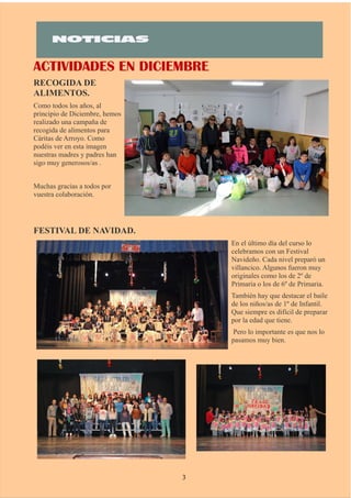ACTIVIDADES EN DICIEMBRE
RECOGIDA DE
ALIMENTOS.
Como todos los años, al
principio de Diciembre, hemos
realizado una campaña de
recogida de alimentos para
Cáritas de Arroyo. Como
podéis ver en esta imagen
nuestras madres y padres han
sigo muy generosos/as .
Muchas gracias a todos por
vuestra colaboración.
FESTIVAL DE NAVIDAD.
En el último día del curso lo
celebramos con un Festival
Navideño. Cada nivel preparó un
villancico. Algunos fueron muy
originales como los de 2º de
Primaria o los de 6º de Primaria.
También hay que destacar el baile
de los niños/as de 1º de Infantil.
Que siempre es difícil de preparar
por la edad que tiene.
Pero lo importante es que nos lo
pasamos muy bien.
3
 