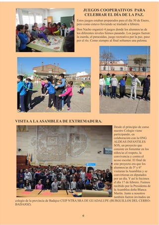 JUEGOS COOPERATIVOS PARA
CELEBRAR EL DÍA DE LA PAZ.
Estos juegos estaban preparados para el día 30 de Enero,
pero como estuvo lloviendo se trasladó a febrero.
Don Nacho organizó 4 juegos donde los alumnos/as de
los diferentes niveles fuimos pasando. Los juegos fueron:
la cuerda, el paracaídas, juego recreativa por la paz, paso
por el río. Como siempre al final soltamos una paloma.
VISITAA LAASAMBLEA DE EXTREMADURA.
Desde el principio de curso
nuestro Colegio viene
participando, en
colaboración con la ONG
ALDEAS INFANTILES
SOS, un proyecto que
consiste en fomentar en los
niños/as el respeto, la
convivencia y contra el
acoso escolar. El final de
este proyecto era que los
alumnos/as de 5º y 6º
visitaran la Asamblea y se
convirtieran en diputados
por un día. Y así lo hicimos
el día 17 de febrero. Fuimos
recibido por la Presidenta de
la Asamblea doña Blanca
Martín. Junto a nosotros
también fueron invitados un
colegio de la provincia de Badajoz CEIP NTRA SRA DE GUADALUPE (BURGUILLOS DEL CERRO-
BADAJOZ).
6
 
