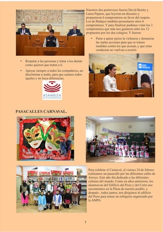 Nuestros dos portavoces fueron David Benito y
Laura Pajares, que leyeron un discurso y
propusieron 6 compromisos en favor del respeto.
Los de Badajoz también presentaron otros 6
compromisos. Y para finalizar pudimos votar los 3
compromisos que más nos gustaron entre los 12
propuestos por los dos colegios. Y fueron:
• Parar a quien ejerce la violencia y denunciar
las malas acciones para que se tomen
medidas contra los que acosan, y que estas
conductas no vuelvan a ocurrir.
• Respetar a las personas y tratar a los demás
como quieren que traten a ti.
• Apoyar siempre a todos los compañeros, no
discriminar a nadie, para que seamos todos
iguales y no haya diferencias.
PASACALLES CARNAVAL.
Para celebrar el Carnaval, el viernes 24 de febrero
realizamos un pasacalle por las diferentes calles de
Arroyo. Este año iba dedicado a las diferentes
culturas del mundo. Como en años anteriores, los
alumnos/as del Edificio del Pozo y del Cerro nos
encontramos en la Plaza de nuestro pueblo, y
después , todos juntos, nos dirigimos al edificio
del Pozo para tomar un refrigerio organizado por
la AMPA.
7
 