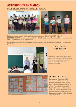 ACTIVIDADES EN MARZO.
DÍA DE EXTREMADURA EN LA ESCUELA.
Para conmemorar este día se ha organizado un concurso con el lema “¿QUE ES PARA TI
EXTREMADURA?” . Las/os alumnas/os de 1º a 3º de Primaria han realizado un dibujo y los alumnos/as
de 4º a 6º de Primaria un texto y un dibujo.
Los trabajos presentados fueron muy buenos y por tanto ha sido complicado seleccionar a los diferentes
ganadores.
LA VOZ DE LA
DIFERENCIA.
Ha sido una charla, cuyo objetivo era
realizar una campaña de sensibilización
sobre discapacidad intelectual. Han
participado en este talle los/as
alumnos/as de 6 EP.
DÍA DE LA POESÍA.
Para celebrar el centenario del
nacimiento de Gloria Fuertes hemos
realizado un recital de sus poesías.
La actividad consistía en realizar un
dibujo a partir de la lectura de la
Poesía. El viernes nos hemos reunido
en la Sala de Usos Múltiples y cada
curso ha leído o recitado su poesía.
Los alumnos/as de 6º lo han dibujado
delante de todos/as.
8
 