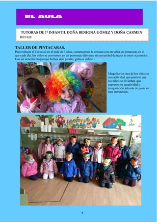 TALLER DE PINTACARAS.
Para trabajar el Carnaval en el aula de 3 años, comenzamos la semana con un taller de pintacaras en el
que cada día, los niños se convierten en un personaje diferente sin necesidad de trajes ni otros accesorios.
Con un sencillo maquillaje hemos sido piratas, gatos o indios...
Maquillar la cara de los niños es
una actividad que permite que
los niños se diviertan, que
expresen su creatividad e
imaginación además de pasar un
rato entretenido.
9
TUTORAS DE 1º INFANTIL DOÑA BENIGNA GÓMEZ Y DOÑA CARMEN
BELLO
 