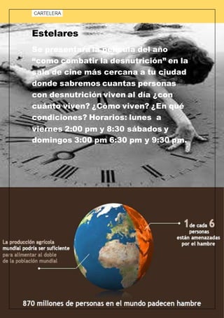 Estelares
Se presentara la película del año
“como combatir la desnutrición” en la
sala de cine más cercana a tu ciudad
donde sabremos cuantas personas
con desnutrición viven al día ¿con
cuánto viven? ¿Cómo viven? ¿En qué
condiciones? Horarios: lunes a
viernes 2:00 pm y 8:30 sábados y
domingos 3:00 pm 6:30 pm y 9:30 pm.
 