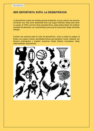 SER DEPORTISTA EVITA LA DESNUTRICION
La desnutrición puede ser evitada gracias al deporte, ya que cuando una persona
comienza una vida como deportista tiene que seguir estrictas dietas para tener
su cuerpo al 100% a la hora de la actividad física, estas dietas deben de contener
variedad de alimentos con carbohidratos para que el consumidor tenga suficiente
energía
Cuando una persona está en nivel de desnutrición, pone su salud en peligro al
forzar a su cuerpo a hacer actividades físicas que requieren mucho esfuerzo por
tiempos prolongados y pueden ocasionar desde dolores musculares hasta
enfermedades respiratorias.
 